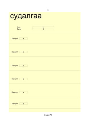 3



им судалгаа
         Анги        11
         Бүлэг       В




   Хариулт       a




   Хариулт       b




   Хариулт       b




   Хариулт       a




   Хариулт       a




   Хариулт       a




                          Хуудас 72
 