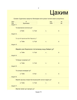 4



                                                            Цахим суд
   Санамж: Судалгааны хариултыг бөглөхдөө латин цагаан толгойн жижиг үсгээр бичнэ.

Овог                    Р                                   Нас              18
Нэр                 Буяннэмэх                               Хүйс             эм
Асуулт 1:

       Та мэргэжилээ сонгосон уу?

              a.Тийм                 b. Үгүй         c.                 d.

Асуулт 2:


       Та хүнтэй харьцахдаа биеэ барьдагуу ?

              a. Тийм                b. Үгүй         c.                 d.

Асуулт 3:


       Өөрийн үзэл бодлоосоо татгалзахад хэцүү байдаг уу?

              a. Тийм                b. Үгүй         c.                 d.

Асуулт 4:


       Та бусдыг хүндэлдэг үү?

              a. Тийм                b. Үгүй         c.                 d.

Асуулт 5:


       Та үсэндээ анхаардаг уу?

              a. Тийм                b.Үгүй          c.                 d.

Асуулт 6:

       Өөрийн арьсанд тохирох бүтээгдэхүүнийг сонгож чаддаг уу?

              a. Тийм                b. Үгүй         c.                 d.

Асуулт 7:

       Өөртөө чөлөөт цаг гаргадаг уу?

                                         Хуудас 74
 
