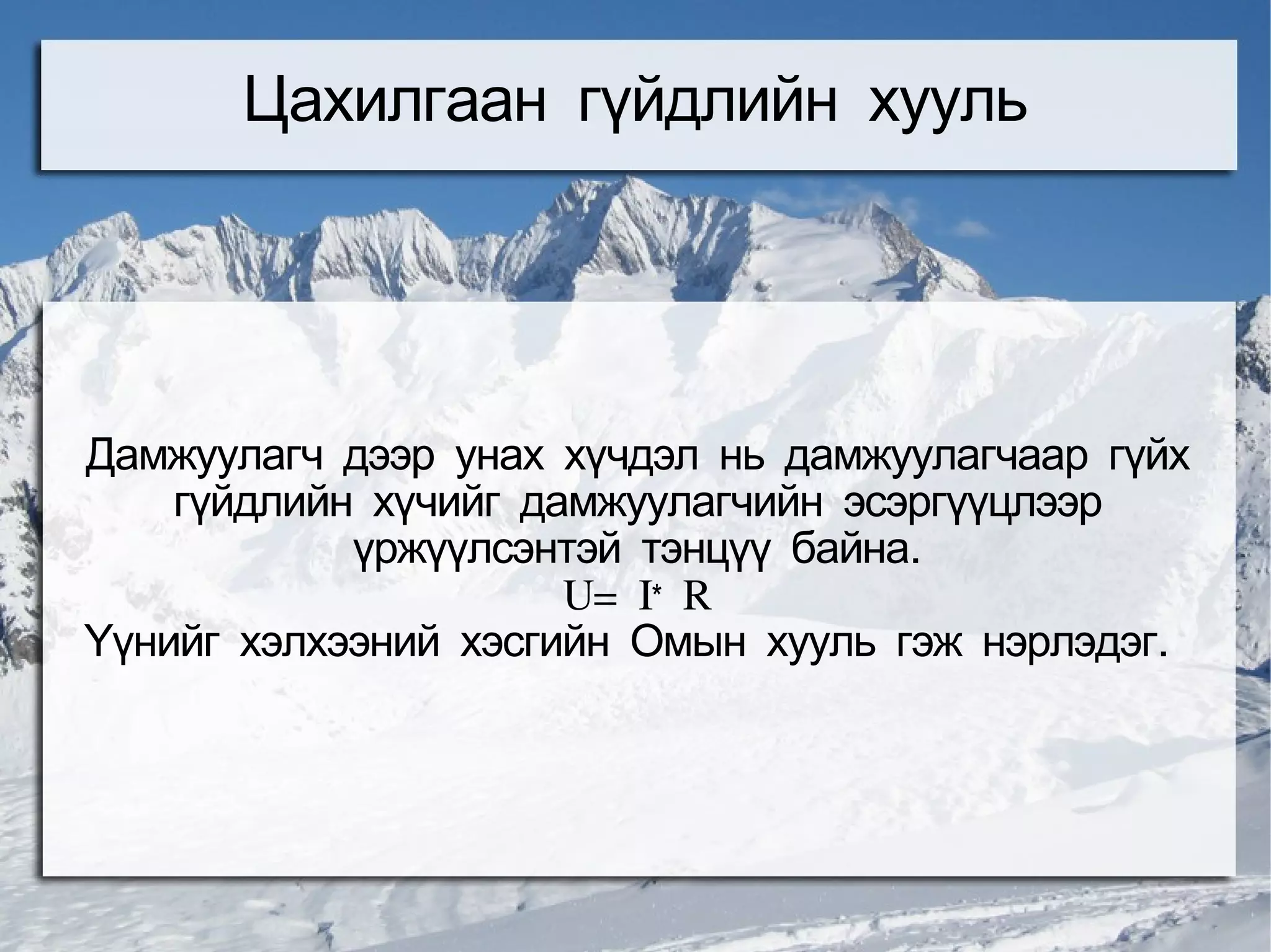 Цахилгаан гүйдлийн хууль




Дамжуулагч дээр унах хүчдэл нь дамжуулагчаар гүйх
    гүйдлийн хүчийг дамжуулагчийн эсэргүүцлээр
            үржүүлсэнтэй тэнцүү байна.
                      U= I* R
Үүнийг хэлхээний хэсгийн Омын хууль гэж нэрлэдэг.
 