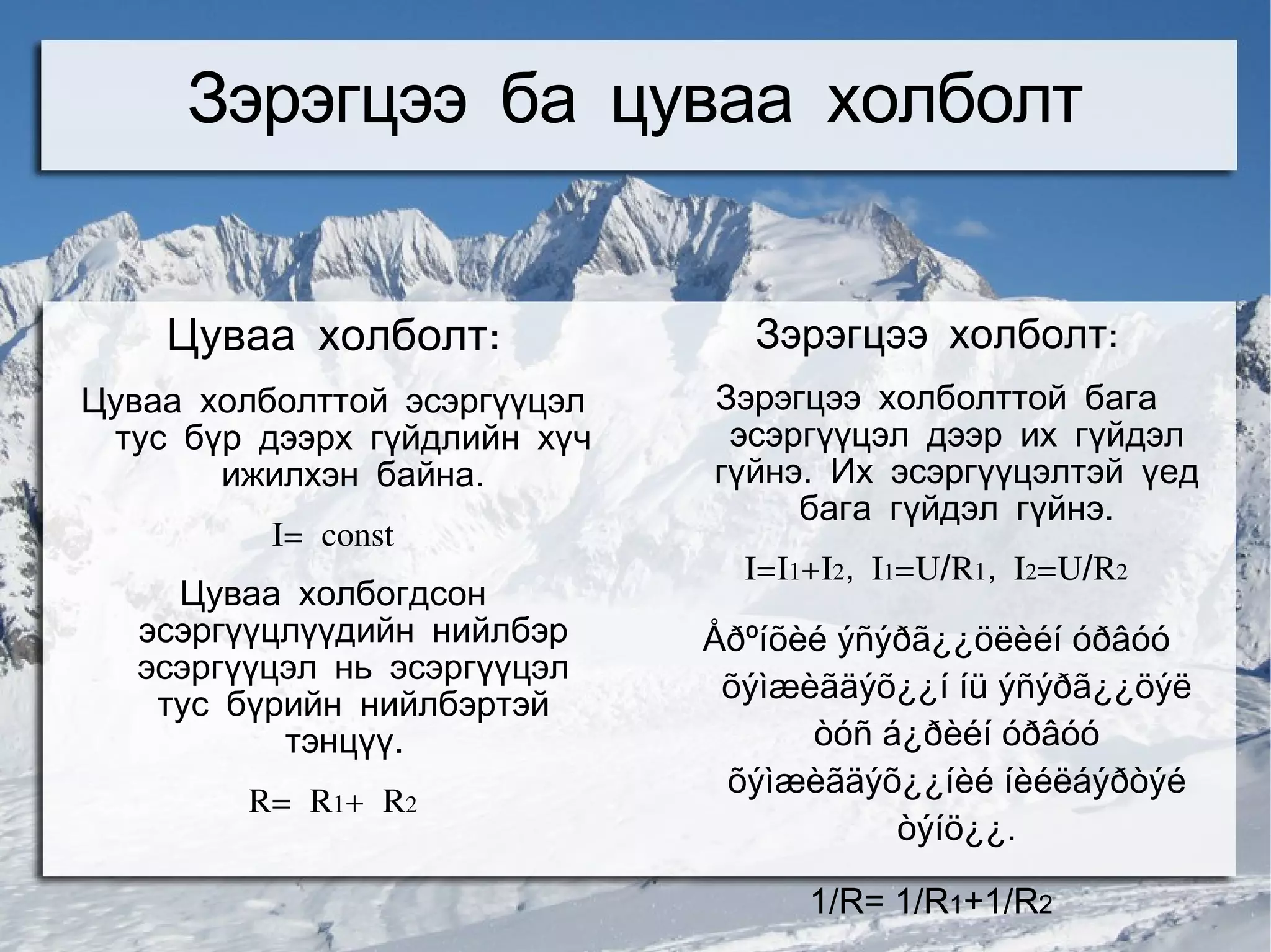 Зэрэгцээ ба цуваа холболт


    Цуваа холболт:              Зэрэгцээ холболт:
Цуваа холболттой эсэргүүцэл   Зэрэгцээ холболттой бага
 тус бүр дээрх гүйдлийн хүч    эсэргүүцэл дээр их гүйдэл
       ижилхэн байна.         гүйнэ. Их эсэргүүцэлтэй үед
                                   бага гүйдэл гүйнэ.
          I= const
                                I=I1+I2, I1=U/R1, I2=U/R2
    Цуваа холбогдсон
  эсэргүүцлүүдийн нийлбэр     Åðºíõèé ýñýðã¿¿öëèéí óðâóó
  эсэргүүцэл нь эсэргүүцэл
                               õýìæèãäýõ¿¿í íü ýñýðã¿¿öýë
   тус бүрийн нийлбэртэй
          тэнцүү.                   òóñ á¿ðèéí óðâóó
                               õýìæèãäýõ¿¿íèé íèéëáýðòýé
        R= R1+ R2
                                         òýíö¿¿.

                                    1/R= 1/R1+1/R2
 