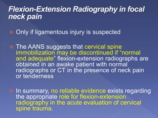  Only if ligamentous injury is suspected
 The AANS suggests that cervical spine
immobilization may be discontinued if “normal
and adequate” flexion-extension radiographs are
obtained in an awake patient with normal
radiographs or CT in the presence of neck pain
or tenderness
 In summary, no reliable evidence exists regarding
the appropriate role for flexion-extension
radiography in the acute evaluation of cervical
spine trauma.
 