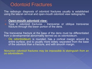 The radiologic diagnosis of odontoid fractures usually is established
using the lateral cervical and open-mouth odontoid view radiographs.
 Open-mouth odontoid view:
 Type II odontoid fractures - transverse or oblique transverse
fracture through the lower portion of the dens.
The transverse fracture at the base of the dens must be differentiated
from a developmental abnormality termed as os odontoideum.
 Os odontoideum is rounded, has a cortical margin around its
entire surface, and is usually more widely separated from the base
of the odontoid than a fracture, and with smooth margin.
Nonunion odontoid fractures may be impossible to distinguish from an
os odontoideum.
 