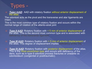  Type I AAD: AAD with rotatory fixation without anterior displacement of
the atlas.
The odontoid acts as the pivot and the transverse and alar ligaments are
intact.
This is the most common type of rotatory fixation and occurs within the
normal range of rotation of the atlanto-axial joint
 Type II AAD: Rotatory fixation with < 5 mm of anterior displacement of
the atlas. This is the second most common type and is associated with
deficiency of the transverse ligament.
 Type III AAD: Rotatory fixation with > 5 mm of anterior displacement of
the atlas. This degree of displacement implies deficiency of the TAL .
 Type IV AAD: Rotatory fixation with posterior displacement of the atlas.
This is the most uncommon type and occurs with deficiency of the
dens, such as in type II odontoid process fractures or unstable os
odontoideum (congenital or posttraumatic).
 