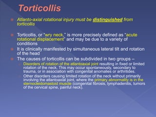  Atlanto-axial rotational injury must be distinguished from
torticollis
 Torticollis, or “wry neck,” is more precisely defined as “acute
rotational displacement” and may be due to a variety of
conditions
 It is clinically manifested by simultaneous lateral tilt and rotation
of the head
 The causes of torticollis can be subdivided in two groups –
o Disorders of rotation of the atlantoaxial joint resulting in fixed or limited
rotation of the neck. This may occur spontaneously, secondary to
trauma, or in association with congenital anomalies or arthritides.
o Other disorders causing limited rotation of the neck without primarily
involving the atlantoaxial joint, where the primary abnormality is in the
sternocleidomastoid muscle (congenital fibrosis, lymphadenitis, tumors
of the cervical spine, painful neck).
 