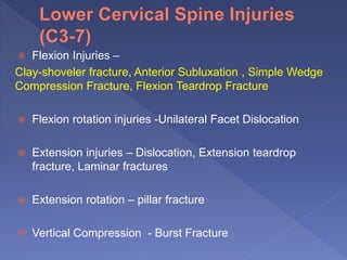  Flexion Injuries –
Clay-shoveler fracture, Anterior Subluxation , Simple Wedge
Compression Fracture, Flexion Teardrop Fracture
 Flexion rotation injuries -Unilateral Facet Dislocation
 Extension injuries – Dislocation, Extension teardrop
fracture, Laminar fractures
 Extension rotation – pillar fracture
 Vertical Compression - Burst Fracture
 