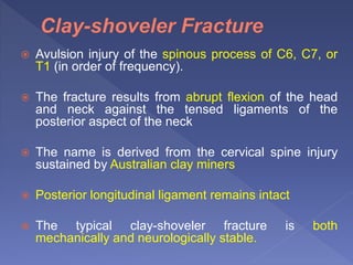  Avulsion injury of the spinous process of C6, C7, or
T1 (in order of frequency).
 The fracture results from abrupt flexion of the head
and neck against the tensed ligaments of the
posterior aspect of the neck
 The name is derived from the cervical spine injury
sustained by Australian clay miners
 Posterior longitudinal ligament remains intact
 The typical clay-shoveler fracture is both
mechanically and neurologically stable.
 