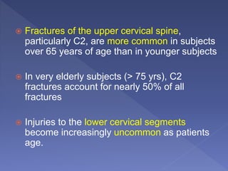  Fractures of the upper cervical spine,
particularly C2, are more common in subjects
over 65 years of age than in younger subjects
 In very elderly subjects (> 75 yrs), C2
fractures account for nearly 50% of all
fractures
 Injuries to the lower cervical segments
become increasingly uncommon as patients
age.
 