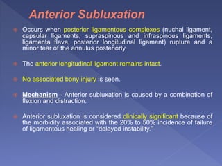  Occurs when posterior ligamentous complexes (nuchal ligament,
capsular ligaments, supraspinous and infraspinous ligaments,
ligamenta flava, posterior longitudinal ligament) rupture and a
minor tear of the annulus posteriorly
 The anterior longitudinal ligament remains intact.
 No associated bony injury is seen.
 Mechanism - Anterior subluxation is caused by a combination of
flexion and distraction.
 Anterior subluxation is considered clinically significant because of
the morbidity associated with the 20% to 50% incidence of failure
of ligamentous healing or “delayed instability.”
 