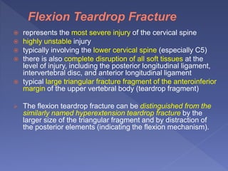  represents the most severe injury of the cervical spine
 highly unstable injury
 typically involving the lower cervical spine (especially C5)
 there is also complete disruption of all soft tissues at the
level of injury, including the posterior longitudinal ligament,
intervertebral disc, and anterior longitudinal ligament
 typical large triangular fracture fragment of the anteroinferior
margin of the upper vertebral body (teardrop fragment)
 The flexion teardrop fracture can be distinguished from the
similarly named hyperextension teardrop fracture by the
larger size of the triangular fragment and by distraction of
the posterior elements (indicating the flexion mechanism).
 