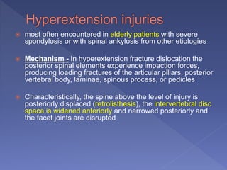  most often encountered in elderly patients with severe
spondylosis or with spinal ankylosis from other etiologies
 Mechanism - In hyperextension fracture dislocation the
posterior spinal elements experience impaction forces,
producing loading fractures of the articular pillars, posterior
vertebral body, laminae, spinous process, or pedicles
 Characteristically, the spine above the level of injury is
posteriorly displaced (retrolisthesis), the intervertebral disc
space is widened anteriorly and narrowed posteriorly and
the facet joints are disrupted
 