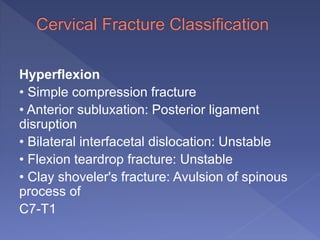 Hyperflexion
• Simple compression fracture
• Anterior subluxation: Posterior ligament
disruption
• Bilateral interfacetal dislocation: Unstable
• Flexion teardrop fracture: Unstable
• Clay shoveler's fracture: Avulsion of spinous
process of
C7-T1
 