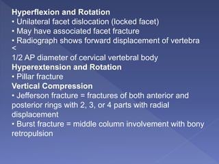 Hyperflexion and Rotation
• Unilateral facet dislocation (locked facet)
• May have associated facet fracture
• Radiograph shows forward displacement of vertebra
<
1/2 AP diameter of cervical vertebral body
Hyperextension and Rotation
• Pillar fracture
Vertical Compression
• Jefferson fracture = fractures of both anterior and
posterior rings with 2, 3, or 4 parts with radial
displacement
• Burst fracture = middle column involvement with bony
retropulsion
 
