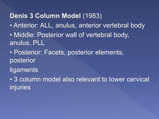 Denis 3 Column Model (1983)
• Anterior: ALL, anulus, anterior vertebral body
• Middle: Posterior wall of vertebral body,
anulus, PLL
• Posterior: Facets, posterior elements,
posterior
ligaments
• 3 column model also relevant to lower cervical
injuries
 