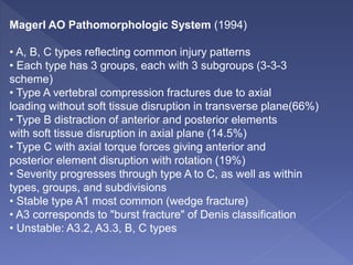 Magerl AO Pathomorphologic System (1994)
• A, B, C types reflecting common injury patterns
• Each type has 3 groups, each with 3 subgroups (3-3-3
scheme)
• Type A vertebral compression fractures due to axial
loading without soft tissue disruption in transverse plane(66%)
• Type B distraction of anterior and posterior elements
with soft tissue disruption in axial plane (14.5%)
• Type C with axial torque forces giving anterior and
posterior element disruption with rotation (19%)
• Severity progresses through type A to C, as well as within
types, groups, and subdivisions
• Stable type A1 most common (wedge fracture)
• A3 corresponds to "burst fracture" of Denis classification
• Unstable: A3.2, A3.3, B, C types
 