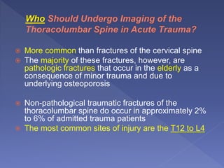  More common than fractures of the cervical spine
 The majority of these fractures, however, are
pathologic fractures that occur in the elderly as a
consequence of minor trauma and due to
underlying osteoporosis
 Non-pathological traumatic fractures of the
thoracolumbar spine do occur in approximately 2%
to 6% of admitted trauma patients
 The most common sites of injury are the T12 to L4
 