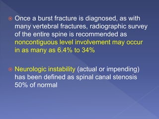  Once a burst fracture is diagnosed, as with
many vertebral fractures, radiographic survey
of the entire spine is recommended as
noncontiguous level involvement may occur
in as many as 6.4% to 34%
 Neurologic instability (actual or impending)
has been defined as spinal canal stenosis
50% of normal
 