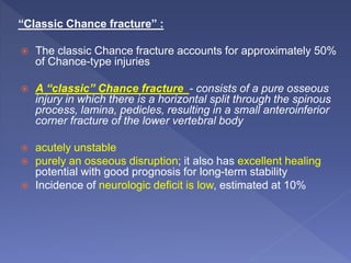 “Classic Chance fracture” :
 The classic Chance fracture accounts for approximately 50%
of Chance-type injuries
 A “classic” Chance fracture - consists of a pure osseous
injury in which there is a horizontal split through the spinous
process, lamina, pedicles, resulting in a small anteroinferior
corner fracture of the lower vertebral body
 acutely unstable
 purely an osseous disruption; it also has excellent healing
potential with good prognosis for long-term stability
 Incidence of neurologic deficit is low, estimated at 10%
 