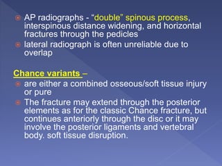  AP radiographs - “double” spinous process,
interspinous distance widening, and horizontal
fractures through the pedicles
 lateral radiograph is often unreliable due to
overlap
Chance variants –
 are either a combined osseous/soft tissue injury
or pure
 The fracture may extend through the posterior
elements as for the classic Chance fracture, but
continues anteriorly through the disc or it may
involve the posterior ligaments and vertebral
body. soft tissue disruption.
 