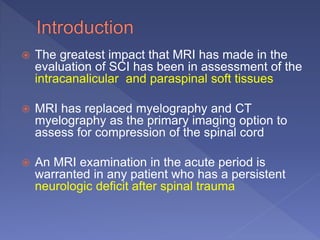  The greatest impact that MRI has made in the
evaluation of SCI has been in assessment of the
intracanalicular and paraspinal soft tissues
 MRI has replaced myelography and CT
myelography as the primary imaging option to
assess for compression of the spinal cord
 An MRI examination in the acute period is
warranted in any patient who has a persistent
neurologic deficit after spinal trauma
 