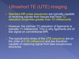  Standard MR pulse sequences are typically capable
of receiving signals from tissues that have T2
relaxation properties greater than 10 milliseconds
 However, the intrinsic T2 relaxation of ligaments is
typically <1 millisecond. This is why ligaments are of
low signal on conventional MRI.
 The typical echo times of the UTE sequence are on
the order of 0.08 millisecond and are therefore
capable of capturing signal from less conspicuous
structures
 