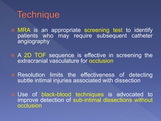  MRA is an appropriate screening test to identify
patients who may require subsequent catheter
angiography
 A 2D TOF sequence is effective in screening the
extracranial vasculature for occlusion
 Resolution limits the effectiveness of detecting
subtle intimal injuries associated with dissection
 Use of black-blood techniques is advocated to
improve detection of sub-intimal dissections without
occlusion
 