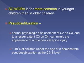  SCIWORA is far more common in younger
children than in older children
 Pseudosubluxation –
normal physiologic displacement of C2 on C3, and
to a lesser extent C3 on C4, can mimic the
appearance of a true cervical spine injury
~ 40% of children under the age of 8 demonstrate
pseudosubluxation at the C2-3 level
 