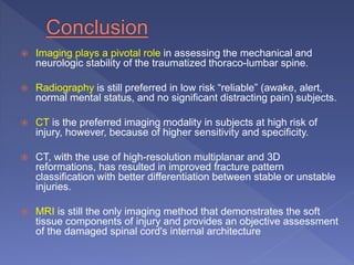  Imaging plays a pivotal role in assessing the mechanical and
neurologic stability of the traumatized thoraco-lumbar spine.
 Radiography is still preferred in low risk “reliable” (awake, alert,
normal mental status, and no significant distracting pain) subjects.
 CT is the preferred imaging modality in subjects at high risk of
injury, however, because of higher sensitivity and specificity.
 CT, with the use of high-resolution multiplanar and 3D
reformations, has resulted in improved fracture pattern
classification with better differentiation between stable or unstable
injuries.
 MRI is still the only imaging method that demonstrates the soft
tissue components of injury and provides an objective assessment
of the damaged spinal cord's internal architecture
 