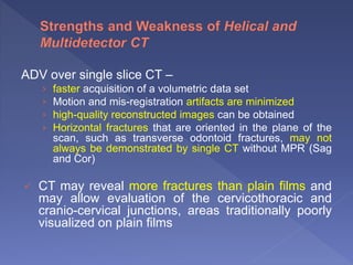 ADV over single slice CT –
› faster acquisition of a volumetric data set
› Motion and mis-registration artifacts are minimized
› high-quality reconstructed images can be obtained
› Horizontal fractures that are oriented in the plane of the
scan, such as transverse odontoid fractures, may not
always be demonstrated by single CT without MPR (Sag
and Cor)
 CT may reveal more fractures than plain films and
may allow evaluation of the cervicothoracic and
cranio-cervical junctions, areas traditionally poorly
visualized on plain films
 