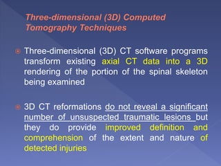  Three-dimensional (3D) CT software programs
transform existing axial CT data into a 3D
rendering of the portion of the spinal skeleton
being examined
 3D CT reformations do not reveal a significant
number of unsuspected traumatic lesions but
they do provide improved definition and
comprehension of the extent and nature of
detected injuries
 