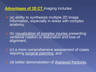 Advantages of 3D CT imaging includes:
 (a) ability to synthesize multiple 2D image
information, especially in areas with complex
anatomy,
 (b) visualization of complex injuries presenting
vertebral rotation or dislocation and loss of
alignment,
 (c) a more comprehensive assessment of cases
requiring surgical planning, and
 (d) better demonstration of displaced fractures.
 