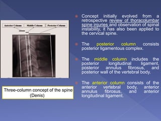  Concept initially evolved from a
retrospective review of thoracolumbar
spine injuries and observation of spinal
instability, it has also been applied to
the cervical spine.
 The posterior column consists
posterior ligamentous complex.
 The middle column includes the
posterior longitudinal ligament,
posterior annulus fibrosus, and
posterior wall of the vertebral body.
 The anterior column consists of the
anterior vertebral body, anterior
annulus fibrosus, and anterior
longitudinal ligament.
Three-column concept of the spine
(Denis)
 