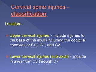 Location -
 Upper cervical injuries - include injuries to
the base of the skull (including the occipital
condyles or C0), C1, and C2.
 Lower cervical injuries (sub-axial) - include
injuries from C3 through C7
 