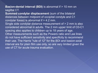 Basion-dental interval (BDI) is abnormal if > 10 mm on
sagittal CT.
Summed condylar displacement (sum of the bilateral
distances between midpoint of occipital condyle and C1
condylar fossa) is abnormal if > 4.2 mm.
Single side condylar distance measurement of > 2 mm is also
considered abnormal in adults. The 2 mm upper limit of C0-C1
spacing also applies to children up to 18 years of age.
Other measurements such as the Powers ratio and Lee lines
do not have sufficient sensitivity and specificity to recommend
their use. The Harris "rule of 12" for the BDI and basion-axial
interval are for plain film use only, so are very limited given the
use of CT for acute trauma evaluation.
 