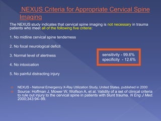 The NEXUS study indicates that cervical spine imaging is not necessary in trauma
patients who meet all of the following five criteria:
1. No midline cervical spine tenderness
2. No focal neurological deficit
3. Normal level of alertness
4. No intoxication
5. No painful distracting injury
 NEXUS - National Emergency X-Ray Utilization Study, United States, published in 2000
 Source: Hoffman J, Mower W, Wolfson A, et al. Validity of a set of clinical criteria
to rule out injury to the cervical spine in patients with blunt trauma. N Eng J Med.
2000;343:94–99.
sensitivity - 99.6%
specificity - 12.6%
 