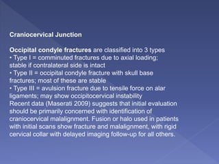 Craniocervical Junction
Occipital condyle fractures are classified into 3 types
• Type I = comminuted fractures due to axial loading;
stable if contralateral side is intact
• Type II = occipital condyle fracture with skull base
fractures; most of these are stable
• Type III = avulsion fracture due to tensile force on alar
ligaments; may show occipitocervical instability
Recent data (Maserati 2009) suggests that initial evaluation
should be primarily concerned with identification of
craniocervical malalignment. Fusion or halo used in patients
with initial scans show fracture and malalignment, with rigid
cervical collar with delayed imaging follow-up for all others.
 