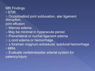 MR Findings
• STIR
○ Occipitoatloid joint subluxation, alar ligament
disruption,
joint effusion
○ Marrow edema
– May be minimal in hyperacute period
○ Prevertebral or nuchal ligament edema
○ ± cord edema or hemorrhage
○ ± foramen magnum extradural, subdural hemorrhage
• MRA
○ Evaluate vertebrobasilar arterial system for
patency/injury
 
