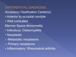 DIFFERENTIAL DIAGNOSIS
Accessory Ossification Center(s)
• Anterior to occipital condyle
• Well corticated
Marrow Space Abnormality
• Infectious: Osteomyelitis
• Neoplastic
○ Metastatic neoplasms
○ Primary neoplasms
• Inflammatory: Rheumatoid arthritis
 