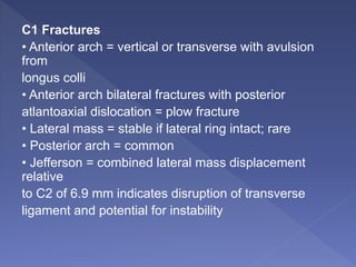 C1 Fractures
• Anterior arch = vertical or transverse with avulsion
from
longus colli
• Anterior arch bilateral fractures with posterior
atlantoaxial dislocation = plow fracture
• Lateral mass = stable if lateral ring intact; rare
• Posterior arch = common
• Jefferson = combined lateral mass displacement
relative
to C2 of 6.9 mm indicates disruption of transverse
ligament and potential for instability
 