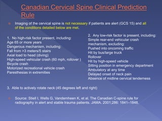  Imaging of the cervical spine is not necessary if patients are alert (GCS 15) and all
of the conditions detailed below are met.
1. No high-risk factor present, including:
Age 65 or more years
Dangerous mechanism, including:
Fall from >3 meters/5 stairs
Axial load to head (diving)
High-speed vehicular crash (60 mph, rollover )
Bicycle crash
Motorized recreational vehicle crash
Paresthesias in extremities
3. Able to actively rotate neck (45 degrees left and right)
 Source: Stiell I, Wells G, Vandemheen K, et al. The Canadian C-spine rule for
radiography in alert and stable trauma patients. JAMA. 2001;286: 1841–1848.
2. Any low-risk factor is present, including:
Simple rear-end vehicular crash
mechanism, excluding:
Pushed into oncoming traffic
Hit by bus/large truck
Rollover
Hit by high-speed vehicle
Sitting position in emergency department
Ambulatory at any time
Delayed onset of neck pain
Absence of midline cervical tenderness
 