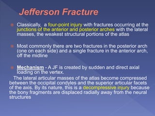  Classically, a four-point injury with fractures occurring at the
junctions of the anterior and posterior arches with the lateral
masses, the weakest structural portions of the atlas
 Most commonly there are two fractures in the posterior arch
(one on each side) and a single fracture in the anterior arch,
off the midline
 Mechanism - A JF is created by sudden and direct axial
loading on the vertex.
The lateral articular masses of the atlas become compressed
between the occipital condyles and the superior articular facets
of the axis. By its nature, this is a decompressive injury because
the bony fragments are displaced radially away from the neural
structures
 