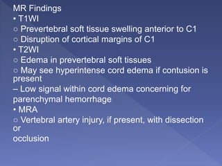 MR Findings
• T1WI
○ Prevertebral soft tissue swelling anterior to C1
○ Disruption of cortical margins of C1
• T2WI
○ Edema in prevertebral soft tissues
○ May see hyperintense cord edema if contusion is
present
– Low signal within cord edema concerning for
parenchymal hemorrhage
• MRA
○ Vertebral artery injury, if present, with dissection
or
occlusion
 