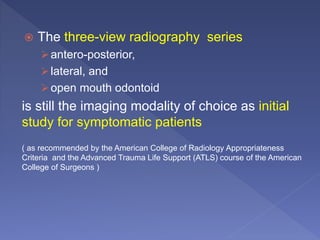  The three-view radiography series
antero-posterior,
lateral, and
open mouth odontoid
is still the imaging modality of choice as initial
study for symptomatic patients
( as recommended by the American College of Radiology Appropriateness
Criteria and the Advanced Trauma Life Support (ATLS) course of the American
College of Surgeons )
 