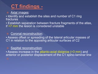  Axial images:
▪ Identify and establish the sites and number of C1 ring
fractures
▪ Establish separation between fracture fragments of the atlas,
if >7 mm the lesion is considered unstable
 Coronal reconstruction:
▪ Assess offset or spreading of the lateral articular masses of
C1 in relation to the apposing articular surfaces of C2
 Sagittal reconstruction:
▪ Assess increase in the atlanto-axial distance (>3 mm) and
anterior or posterior displacement of the C1 spino-laminar line

 