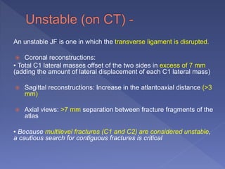 An unstable JF is one in which the transverse ligament is disrupted.
 Coronal reconstructions:
▪ Total C1 lateral masses offset of the two sides in excess of 7 mm
(adding the amount of lateral displacement of each C1 lateral mass)
 Sagittal reconstructions: Increase in the atlantoaxial distance (>3
mm)
 Axial views: >7 mm separation between fracture fragments of the
atlas
▪ Because multilevel fractures (C1 and C2) are considered unstable,
a cautious search for contiguous fractures is critical
 