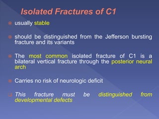  usually stable
 should be distinguished from the Jefferson bursting
fracture and its variants
 The most common isolated fracture of C1 is a
bilateral vertical fracture through the posterior neural
arch
 Carries no risk of neurologic deficit
 This fracture must be distinguished from
developmental defects
 