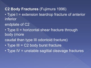 C2 Body Fractures (Fujimura 1996)
• Type I = extension teardrop fracture of anterior
inferior
endplate of C2
• Type II = horizontal shear fracture through
body (more
caudal than type III odontoid fracture)
• Type III = C2 body burst fracture
• Type IV = unstable sagittal cleavage fractures
 