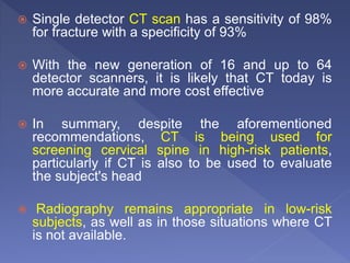  Single detector CT scan has a sensitivity of 98%
for fracture with a specificity of 93%
 With the new generation of 16 and up to 64
detector scanners, it is likely that CT today is
more accurate and more cost effective
 In summary, despite the aforementioned
recommendations, CT is being used for
screening cervical spine in high-risk patients,
particularly if CT is also to be used to evaluate
the subject's head
 Radiography remains appropriate in low-risk
subjects, as well as in those situations where CT
is not available.
 