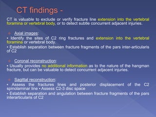 CT is valuable to exclude or verify fracture line extension into the vertebral
foramina or vertebral body, or to detect subtle concurrent adjacent injuries.
 Axial images:
▪ Identify the sites of C2 ring fractures and extension into the vertebral
foramina or vertebral body.
▪ Establish separation between fracture fragments of the pars inter-articularis
of C2
 Coronal reconstruction:
▪ Usually provides no additional information as to the nature of the hangman
fracture, but can be valuable to detect concurrent adjacent injuries.
 Sagittal reconstruction:
▪ Assess the fractures lines and posterior displacement of the C2
spinolaminar line ▪ Assess C2-3 disc space
▪ Establish separation and angulation between fracture fragments of the pars
interarticularis of C2
 