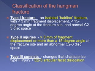  Type I fracture - an isolated “hairline” fracture,
with < 3 mm fragment displacement, < 15-
degree angle at the fracture site, and normal C2-
3 disc space
 Type II injuries - > 3 mm of fragment
displacement or more than a 15-degree angle at
the fracture site and an abnormal C2-3 disc
space
 Type III consists - changes that characterize
type II injury + C2-3 articular facet dislocation
 