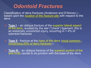 Classification of dens fractures (Anderson and D'Alonso ) -
based upon the location of the fracture site with respect to the
dens
 Type I - an oblique fracture of the superior lateral aspect
of the dens, avulsed by the alar (“check”) ligament; this is
an extremely uncommon injury, occurring in < 4% of
odontoid fractures
 Type II - fracture at the base of the dens (most common -
comprising 60% of dens fractures )
 Type III - an oblique fracture of the superior portion of the
axis body caudal to its junction with the base of the dens
 